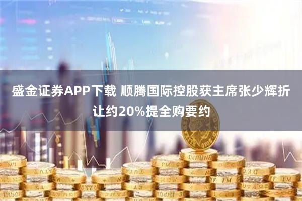 盛金证券APP下载 顺腾国际控股获主席张少辉折让约20%提全购要约