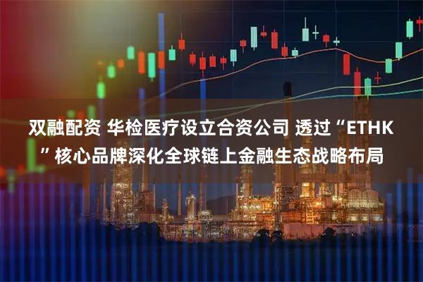 双融配资 华检医疗设立合资公司 透过“ETHK”核心品牌深化全球链上金融生态战略布局