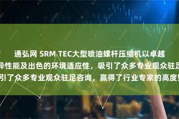 通弘网 SRM TEC大型喷油螺杆压缩机以卓越的可靠性、高效节能的优异性能及出色的环境适应性，吸引了众多专业观众驻足咨询，赢得了行业专家的高度赞誉。