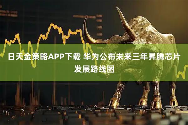 日天金策略APP下载 华为公布未来三年昇腾芯片发展路线图