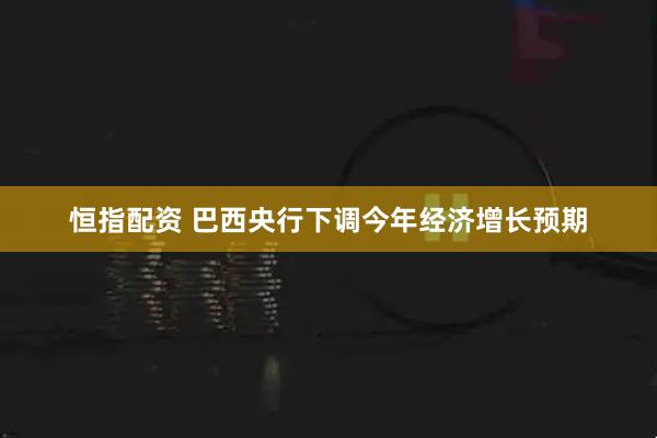 恒指配资 巴西央行下调今年经济增长预期
