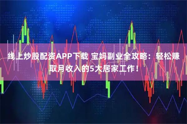 线上炒股配资APP下载 宝妈副业全攻略：轻松赚取月收入的5大居家工作！