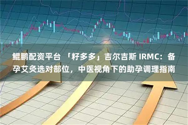鲲鹏配资平台 「籽多多」吉尔吉斯 IRMC：备孕艾灸选对部位，中医视角下的助孕调理指南