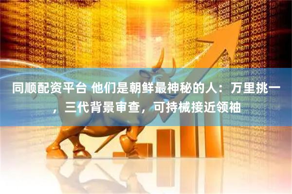 同顺配资平台 他们是朝鲜最神秘的人：万里挑一，三代背景审查，可持械接近领袖