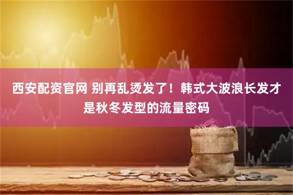 西安配资官网 别再乱烫发了！韩式大波浪长发才是秋冬发型的流量密码