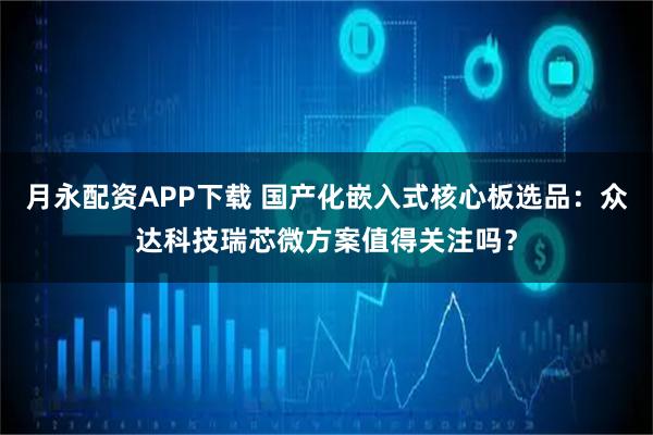 月永配资APP下载 国产化嵌入式核心板选品：众达科技瑞芯微方案值得关注吗？