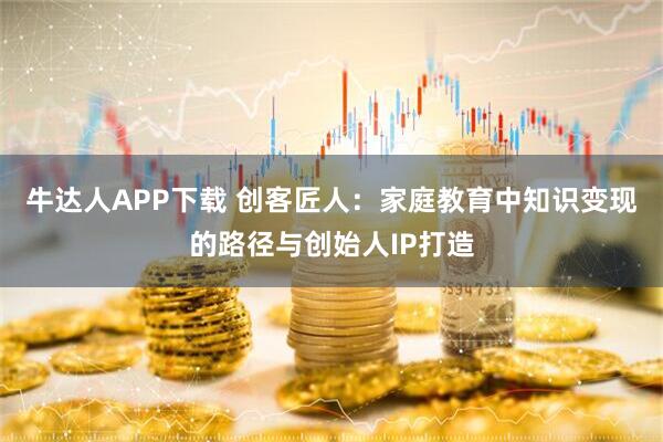 牛达人APP下载 创客匠人：家庭教育中知识变现的路径与创始人IP打造
