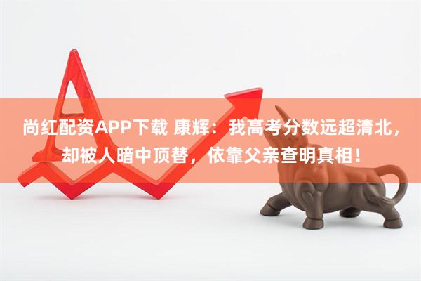尚红配资APP下载 康辉：我高考分数远超清北，却被人暗中顶替，依靠父亲查明真相！