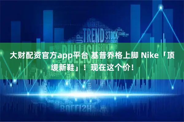 大财配资官方app平台 基普乔格上脚 Nike「顶缓新鞋」！现在这个价！