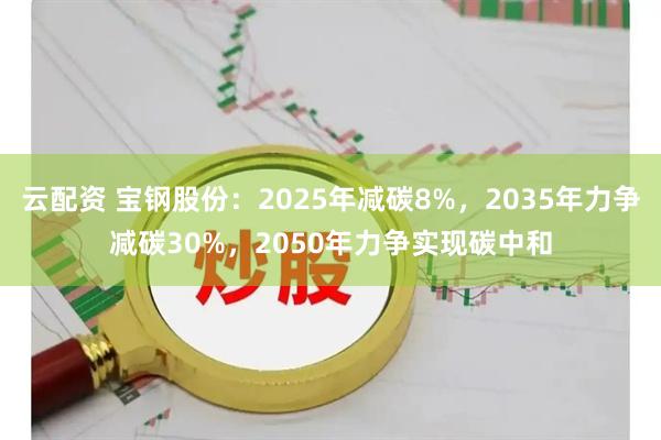 云配资 宝钢股份：2025年减碳8%，2035年力争减碳30%，2050年力争实现碳中和