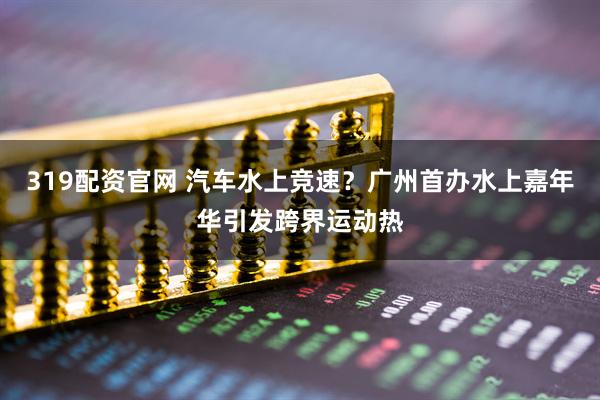 319配资官网 汽车水上竞速？广州首办水上嘉年华引发跨界运动热