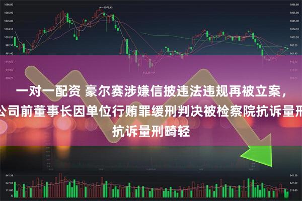 一对一配资 豪尔赛涉嫌信披违法违规再被立案，此前公司前董事长因单位行贿罪缓刑判决被检察院抗诉量刑畸轻