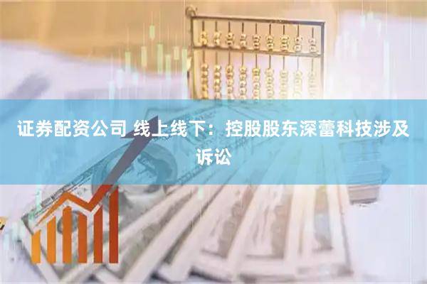 证券配资公司 线上线下：控股股东深蕾科技涉及诉讼