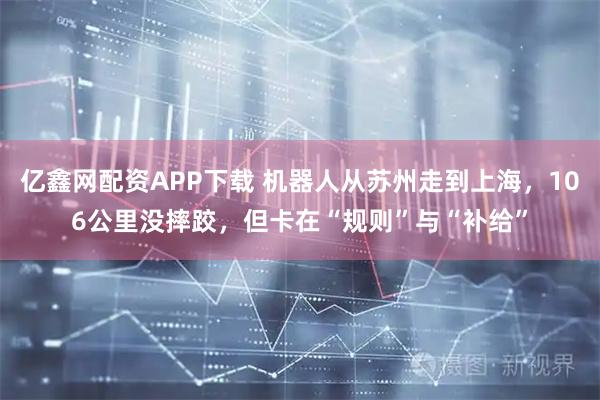 亿鑫网配资APP下载 机器人从苏州走到上海，106公里没摔跤，但卡在“规则”与“补给”