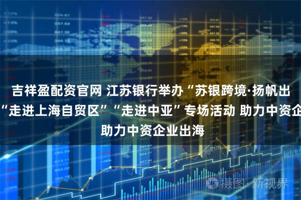 吉祥盈配资官网 江苏银行举办“苏银跨境·扬帆出海”之 “走进上海自贸区”“走进中亚”专场活动 助力中资企业出海