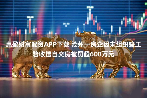 惠盈财富配资APP下载 沧州一房企因未组织竣工验收擅自交房被罚超600万元