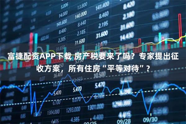 富捷配资APP下载 房产税要来了吗?专家提出征收方案,所有住房“平等对待”?