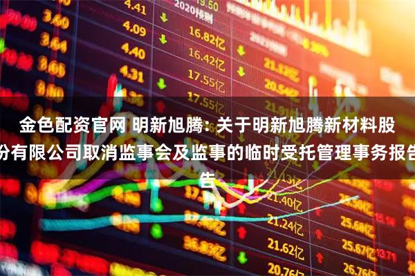 金色配资官网 明新旭腾: 关于明新旭腾新材料股份有限公司取消监事会及监事的临时受托管理事务报告