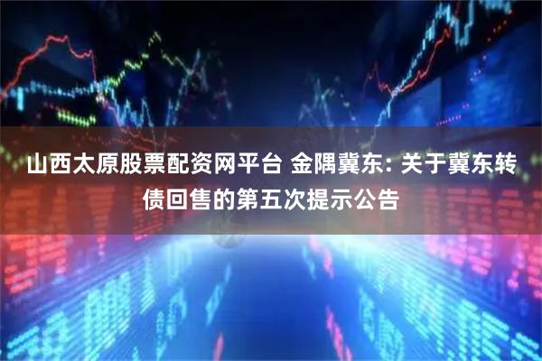 山西太原股票配资网平台 金隅冀东: 关于冀东转债回售的第五次提示公告