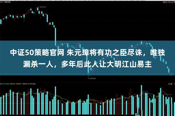 中证50策略官网 朱元璋将有功之臣尽诛,唯独漏杀一人,多年后此人让大明江山易主