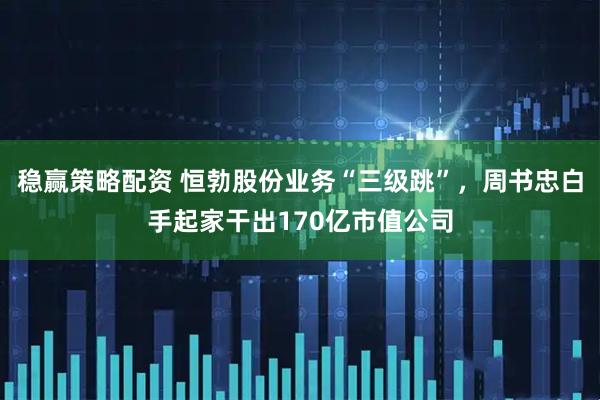 稳赢策略配资 恒勃股份业务“三级跳”，周书忠白手起家干出170亿市值公司