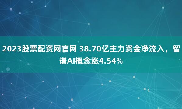 2023股票配资网官网 38.70亿主力资金净流入，智谱AI概念涨4.54%
