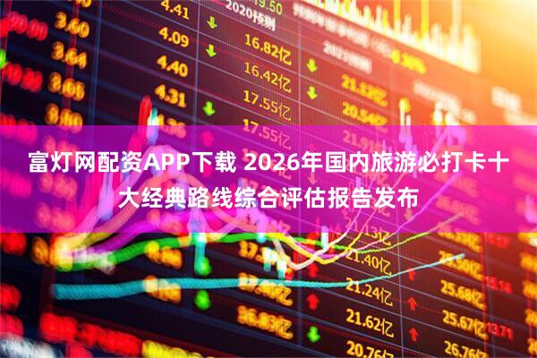 富灯网配资APP下载 2026年国内旅游必打卡十大经典路线综合评估报告发布
