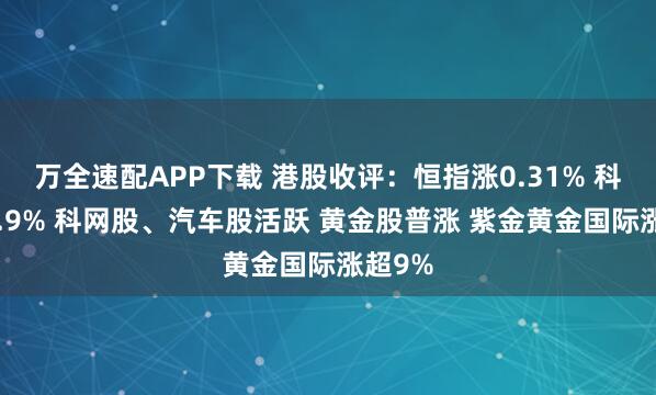 万全速配APP下载 港股收评：恒指涨0.31% 科指涨0.9% 科网股、汽车股活跃 黄金股普涨 紫金黄金国际涨超9%