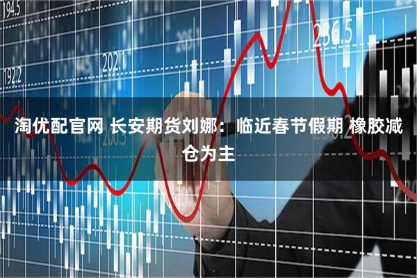 淘优配官网 长安期货刘娜：临近春节假期 橡胶减仓为主