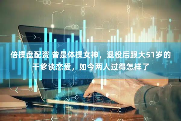 倍操盘配资 曾是体操女神，退役后跟大51岁的干爹谈恋爱，如今两人过得怎样了