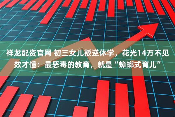 祥龙配资官网 初三女儿叛逆休学，花光14万不见效才懂：最恶毒的教育，就是“蟑螂式育儿”