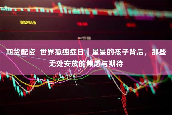 期货配资  世界孤独症日｜星星的孩子背后，那些无处安放的焦虑与期待