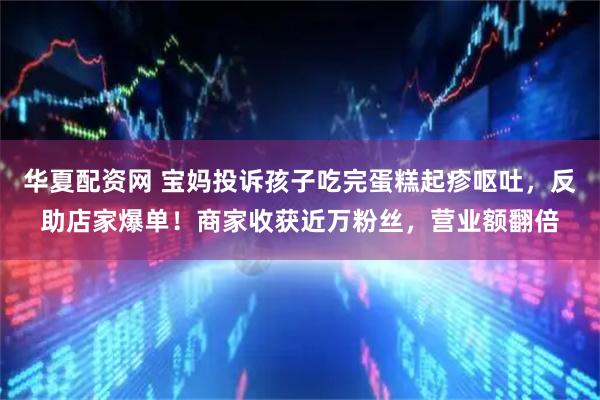 华夏配资网 宝妈投诉孩子吃完蛋糕起疹呕吐，反助店家爆单！商家收获近万粉丝，营业额翻倍