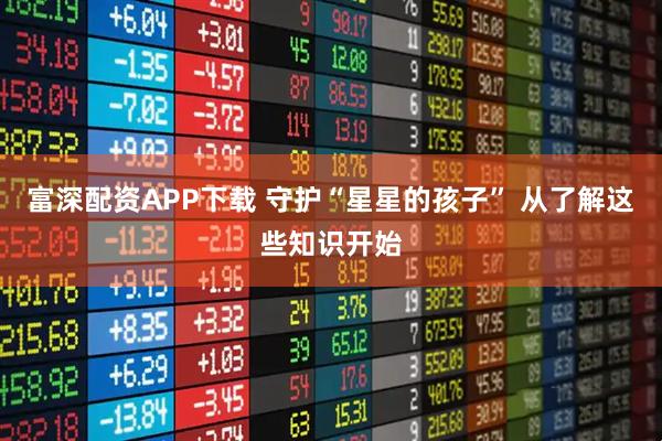 富深配资APP下载 守护“星星的孩子” 从了解这些知识开始