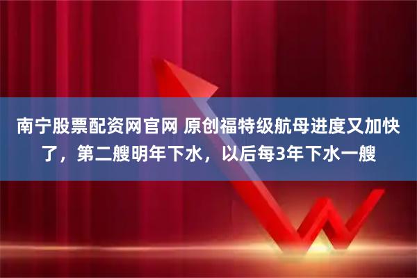 南宁股票配资网官网 原创福特级航母进度又加快了，第二艘明年下水，以后每3年下水一艘
